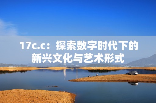 17c.c：探索数字时代下的新兴文化与艺术形式