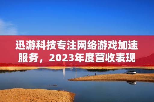 迅游科技专注网络游戏加速服务，2023年度营收表现亮眼