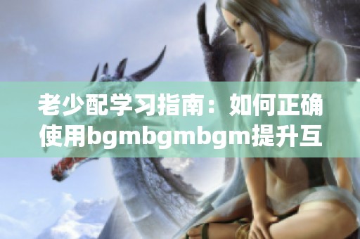 老少配学习指南：如何正确使用bgmbgmbgm提升互动体验