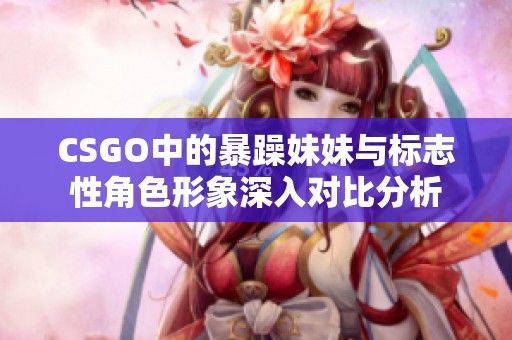 CSGO中的暴躁妹妹与标志性角色形象深入对比分析