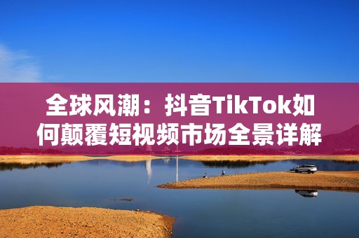 全球风潮：抖音TikTok如何颠覆短视频市场全景详解