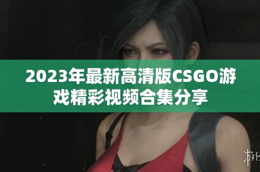 2023年最新高清版CSGO游戏精彩视频合集分享