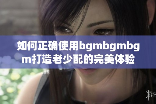 如何正确使用bgmbgmbgm打造老少配的完美体验