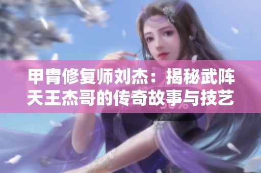 甲胄修复师刘杰：揭秘武阵天王杰哥的传奇故事与技艺