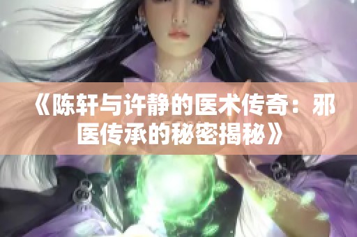 《陈轩与许静的医术传奇：邪医传承的秘密揭秘》