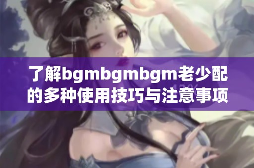 了解bgmbgmbgm老少配的多种使用技巧与注意事项