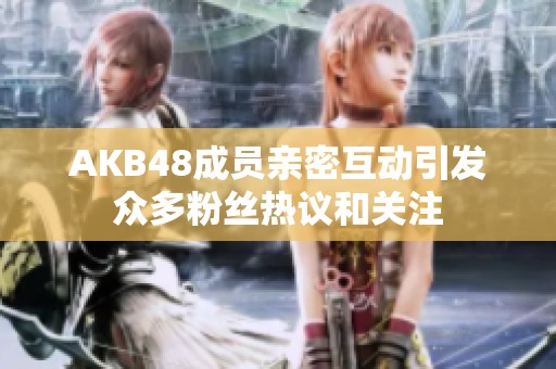 AKB48成员亲密互动引发众多粉丝热议和关注