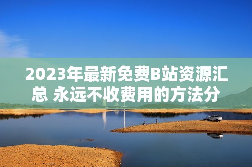 2023年最新免费B站资源汇总 永远不收费用的方法分享