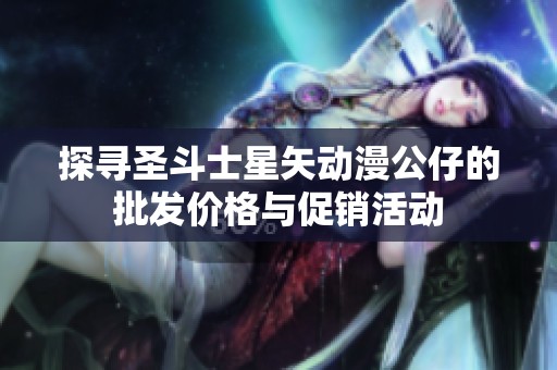 探寻圣斗士星矢动漫公仔的批发价格与促销活动