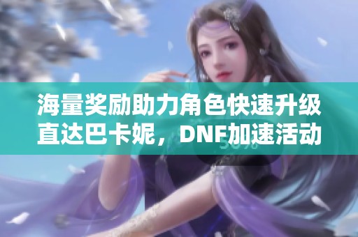 海量奖励助力角色快速升级直达巴卡妮，DNF加速活动重磅来袭