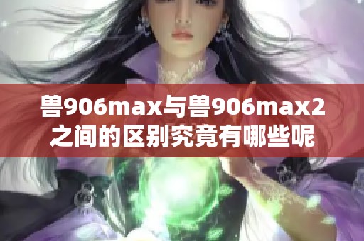 兽906max与兽906max2之间的区别究竟有哪些呢