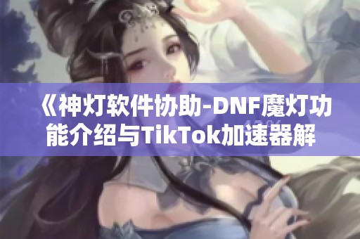 《神灯软件协助-DNF魔灯功能介绍与TikTok加速器解析》