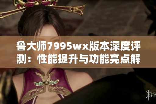 鲁大师7995wx版本深度评测：性能提升与功能亮点解析