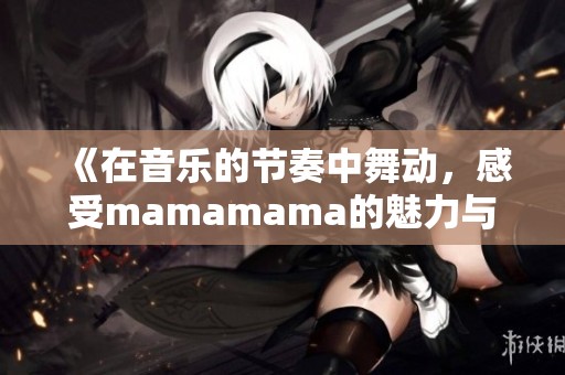 《在音乐的节奏中舞动，感受mamamama的魅力与激情》