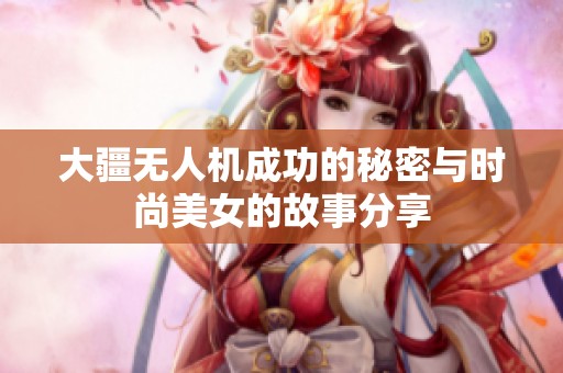 大疆无人机成功的秘密与时尚美女的故事分享