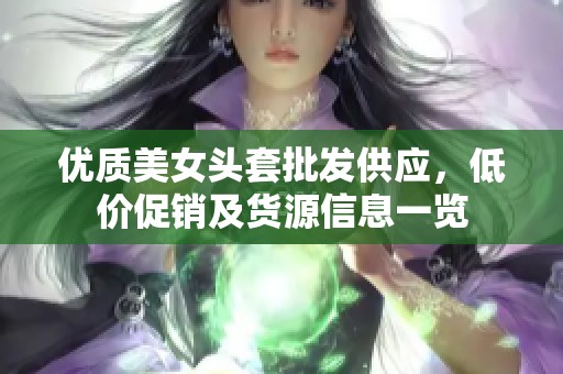 优质美女头套批发供应，低价促销及货源信息一览