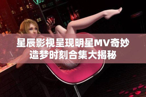 星辰影视呈现明星MV奇妙造梦时刻合集大揭秘