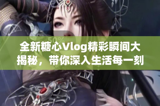 全新糖心Vlog精彩瞬间大揭秘，带你深入生活每一刻