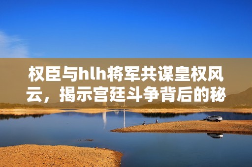 权臣与hlh将军共谋皇权风云，揭示宫廷斗争背后的秘密