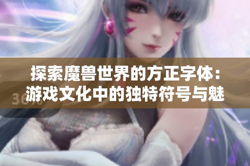 探索魔兽世界的方正字体：游戏文化中的独特符号与魅力