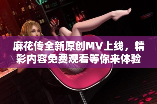 麻花传全新原创MV上线，精彩内容免费观看等你来体验