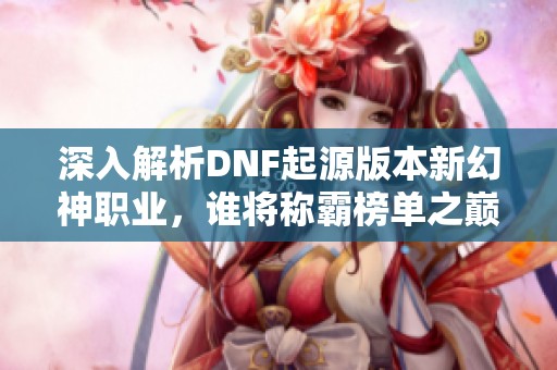 深入解析DNF起源版本新幻神职业，谁将称霸榜单之巅