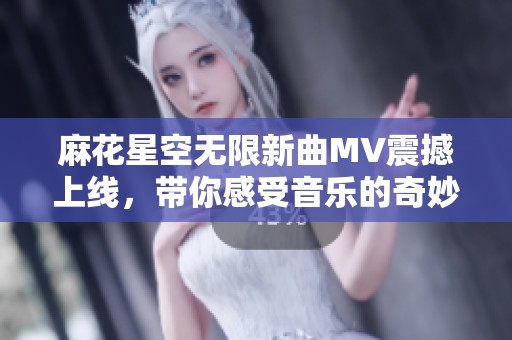 麻花星空无限新曲MV震撼上线，带你感受音乐的奇妙之旅