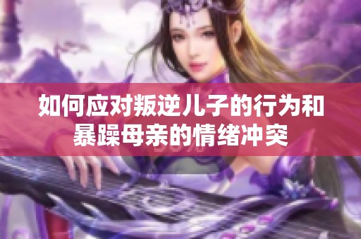 如何应对叛逆儿子的行为和暴躁母亲的情绪冲突