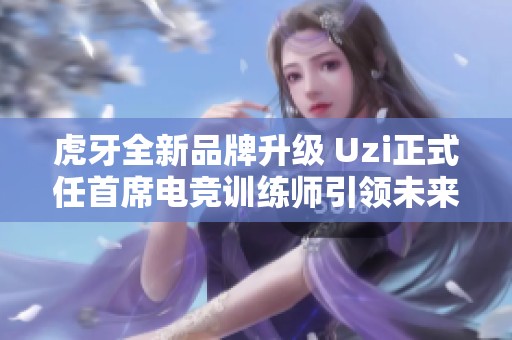 虎牙全新品牌升级 Uzi正式任首席电竞训练师引领未来电竞教育