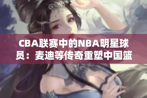 CBA联赛中的NBA明星球员：麦迪等传奇重塑中国篮球历史