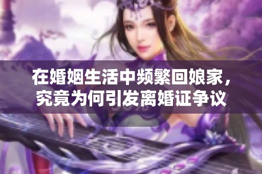 在婚姻生活中频繁回娘家，究竟为何引发离婚证争议