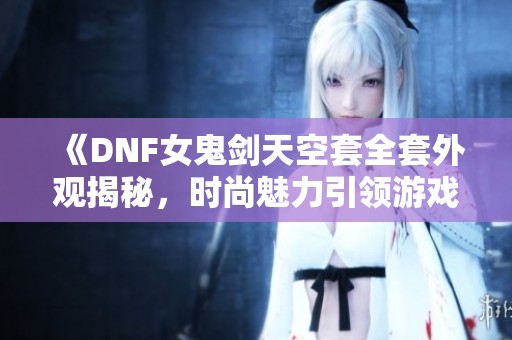 《DNF女鬼剑天空套全套外观揭秘，时尚魅力引领游戏风潮》