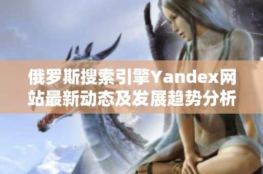 俄罗斯搜索引擎Yandex网站最新动态及发展趋势分析