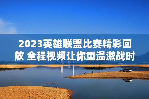 2023英雄联盟比赛精彩回放 全程视频让你重温激战时刻