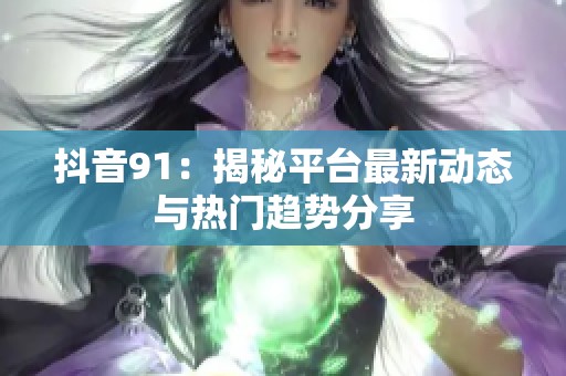 抖音91：揭秘平台最新动态与热门趋势分享