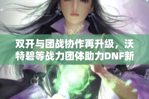 双开与团战协作再升级，沃特碧等战力团体助力DNF新冒险