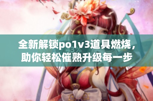 全新解锁po1v3道具燃烧，助你轻松催熟升级每一步