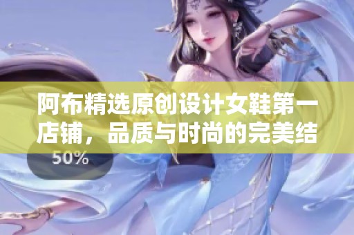 阿布精选原创设计女鞋第一店铺，品质与时尚的完美结合