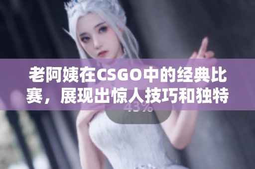 老阿姨在CSGO中的经典比赛，展现出惊人技巧和独特风格