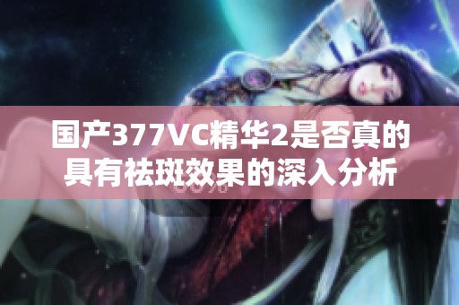 国产377VC精华2是否真的具有祛斑效果的深入分析