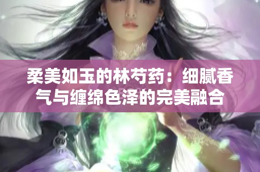 柔美如玉的林芍药：细腻香气与缠绵色泽的完美融合