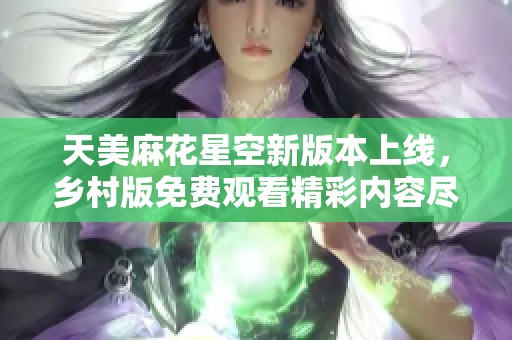 天美麻花星空新版本上线，乡村版免费观看精彩内容尽在其中