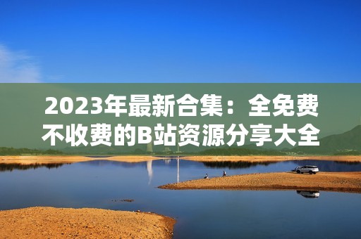 2023年最新合集：全免费不收费的B站资源分享大全