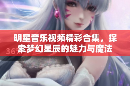 明星音乐视频精彩合集，探索梦幻星辰的魅力与魔法