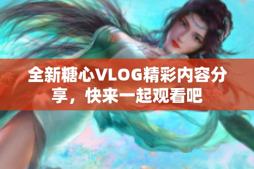 全新糖心VLOG精彩内容分享，快来一起观看吧