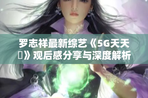 罗志祥最新综艺《5G天天奭》观后感分享与深度解析