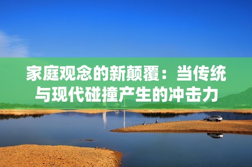 家庭观念的新颠覆：当传统与现代碰撞产生的冲击力