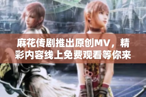 麻花传剧推出原创MV，精彩内容线上免费观看等你来探索