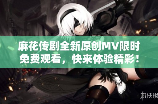 麻花传剧全新原创MV限时免费观看，快来体验精彩！