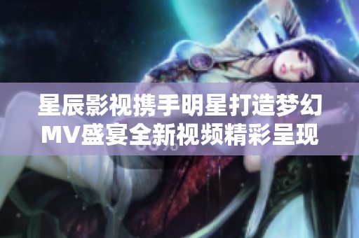 星辰影视携手明星打造梦幻MV盛宴全新视频精彩呈现